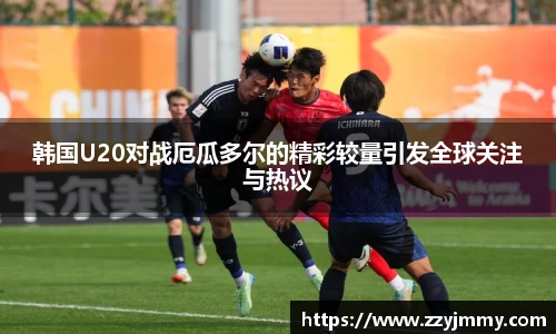韩国U20对战厄瓜多尔的精彩较量引发全球关注与热议